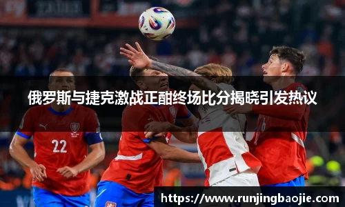 俄罗斯与捷克激战正酣终场比分揭晓引发热议